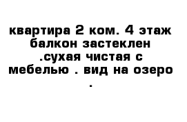 квартира 2 ком. 4 этаж балкон застеклен .сухая чистая с мебелью . вид на озеро .